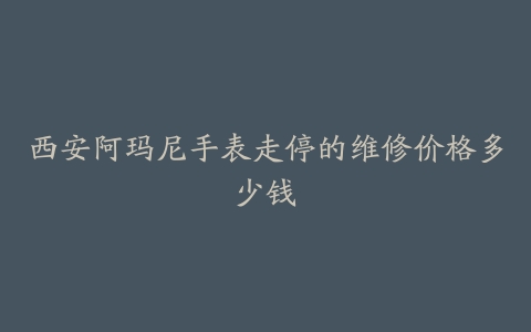 西安阿玛尼手表走停的维修价格多少钱