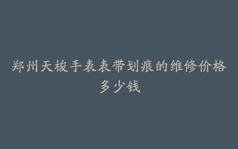 郑州天梭手表表带划痕的维修价格多少钱