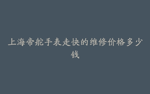 上海帝舵手表走快的维修价格多少钱