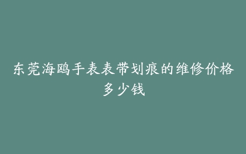 东莞海鸥手表表带划痕的维修价格多少钱