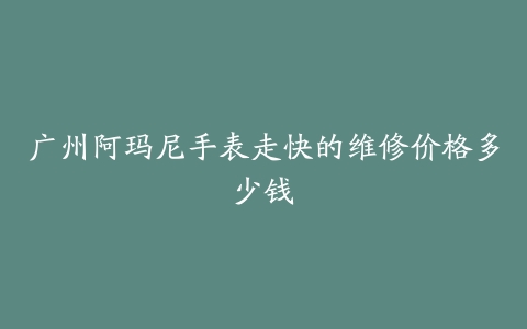 广州阿玛尼手表走快的维修价格多少钱