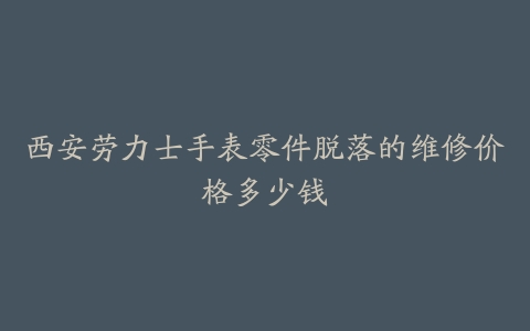 西安劳力士手表零件脱落的维修价格多少钱