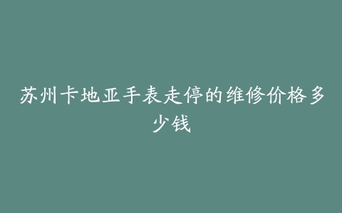 苏州卡地亚手表走停的维修价格多少钱