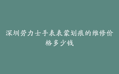 深圳劳力士手表表蒙划痕的维修价格多少钱