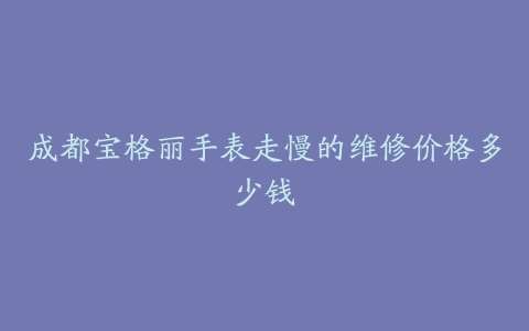 成都宝格丽手表走慢的维修价格多少钱