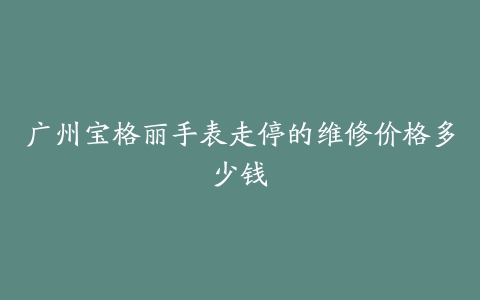 广州宝格丽手表走停的维修价格多少钱