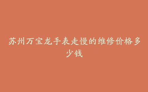 苏州万宝龙手表走慢的维修价格多少钱