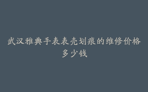 武汉雅典手表表壳划痕的维修价格多少钱