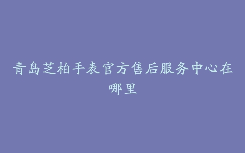 青岛芝柏手表官方售后服务中心在哪里