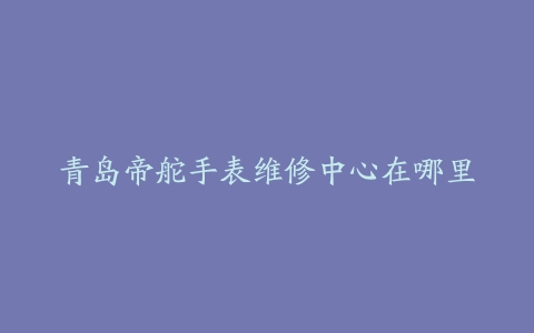 青岛帝舵手表维修中心在哪里