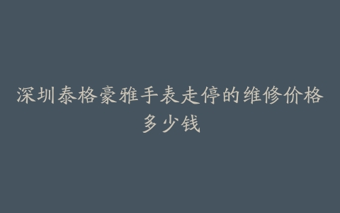 深圳泰格豪雅手表走停的维修价格多少钱
