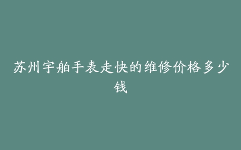 苏州宇舶手表走快的维修价格多少钱