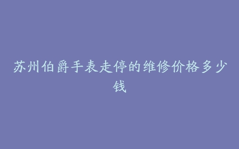 苏州伯爵手表走停的维修价格多少钱