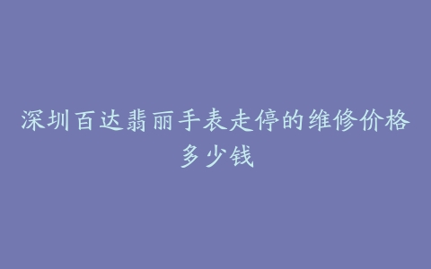 深圳百达翡丽手表走停的维修价格多少钱