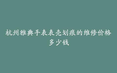 杭州雅典手表表壳划痕的维修价格多少钱