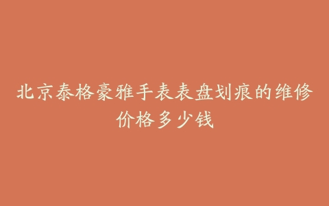北京泰格豪雅手表表盘划痕的维修价格多少钱