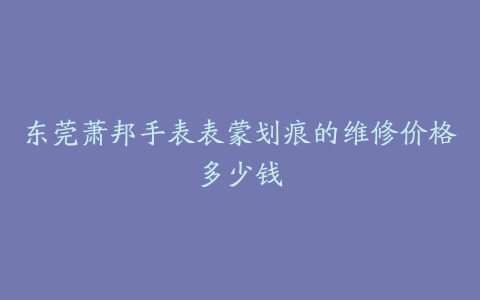 东莞萧邦手表表蒙划痕的维修价格多少钱