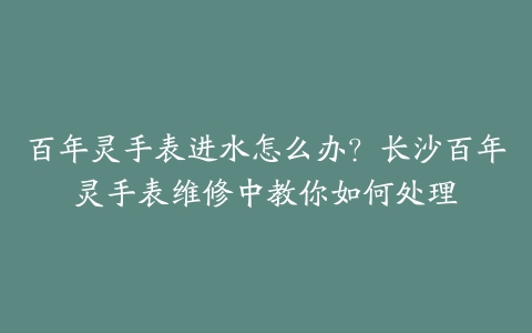 百年灵手表进水怎么办?长沙百年灵手表维修中教你如何处理