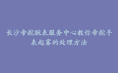 长沙帝舵腕表服务中心教你帝舵手表起雾的处理方法