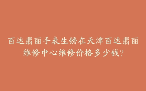 百达翡丽手表生锈在天津百达翡丽维修中心维修价格多少钱？