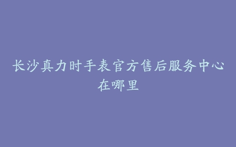 长沙真力时手表官方售后服务中心在哪里