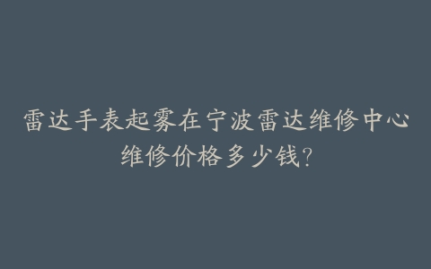 雷达手表起雾在宁波雷达维修中心维修价格多少钱?