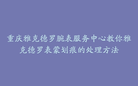 重庆雅克德罗腕表服务中心教你雅克德罗表蒙划痕的处理方法