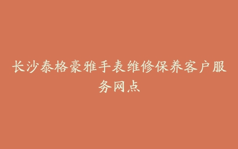 长沙泰格豪雅手表维修保养客户服务网点