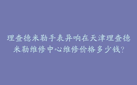 理查德米勒手表异响在天津理查德米勒维修中心维修价格多少钱？