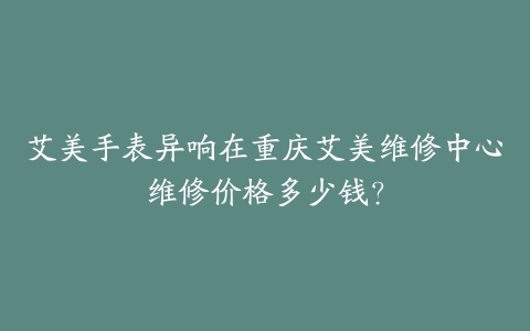 艾美手表异响在重庆艾美维修中心维修价格多少钱？