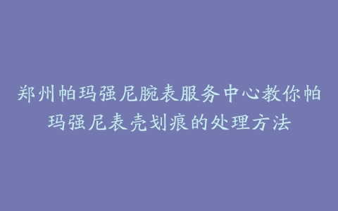 郑州帕玛强尼腕表服务中心教你帕玛强尼表壳划痕的处理方法