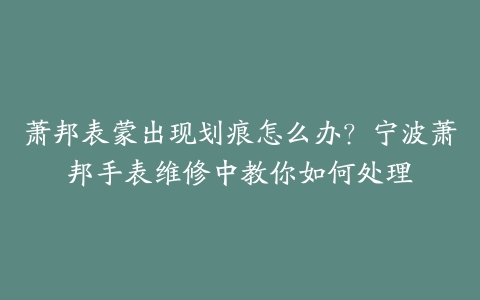 萧邦表蒙出现划痕怎么办？宁波萧邦手表维修中教你如何处理