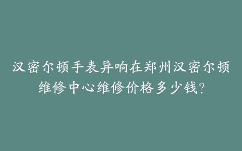 汉密尔顿手表异响在郑州汉密尔顿维修中心维修价格多少钱？
