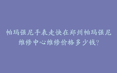 帕玛强尼手表走快在郑州帕玛强尼维修中心维修价格多少钱？