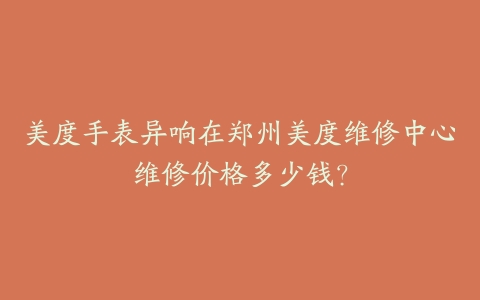 美度手表异响在郑州美度维修中心维修价格多少钱？