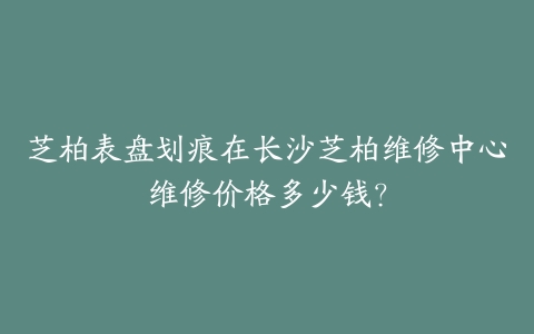 芝柏表盘划痕在长沙芝柏维修中心维修价格多少钱？