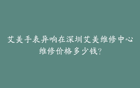艾美手表异响在深圳艾美维修中心维修价格多少钱？