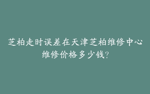 芝柏走时误差在天津芝柏维修中心维修价格多少钱？