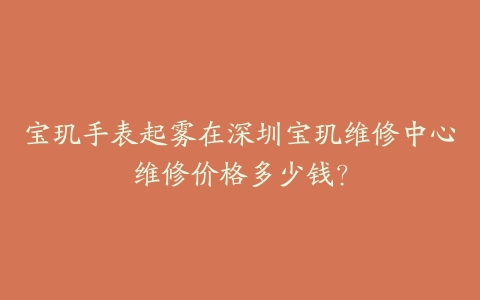宝玑手表起雾在深圳宝玑维修中心维修价格多少钱？