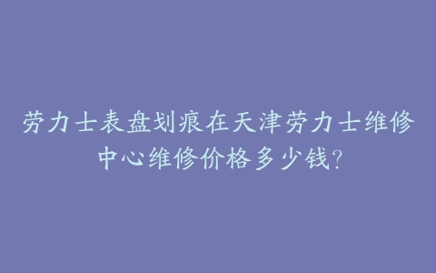 劳力士表盘划痕在天津劳力士维修中心维修价格多少钱？