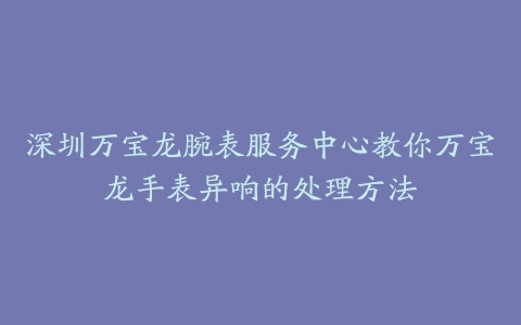 深圳万宝龙腕表服务中心教你万宝龙手表异响的处理方法