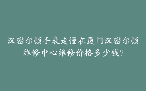 汉密尔顿手表走慢在厦门汉密尔顿维修中心维修价格多少钱？