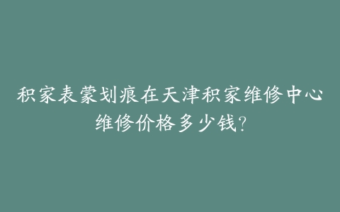 积家表蒙划痕在天津积家维修中心维修价格多少钱？