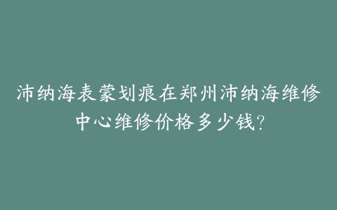 沛纳海表蒙划痕在郑州沛纳海维修中心维修价格多少钱？