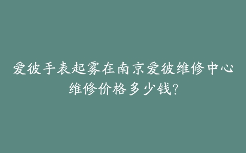 爱彼手表起雾在南京爱彼维修中心维修价格多少钱？