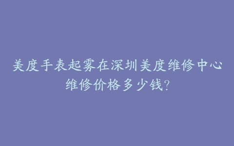 美度手表起雾在深圳美度维修中心维修价格多少钱？