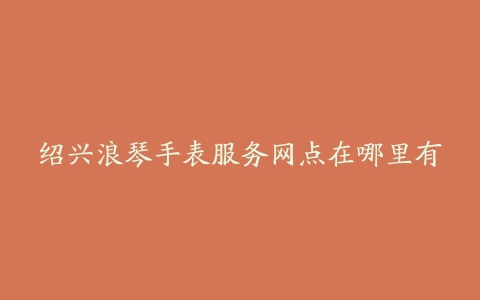 绍兴浪琴手表服务网点在哪里有