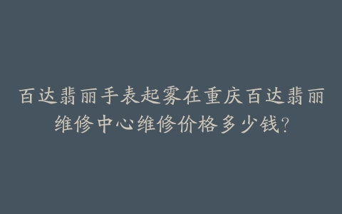 百达翡丽手表起雾在重庆百达翡丽维修中心维修价格多少钱？