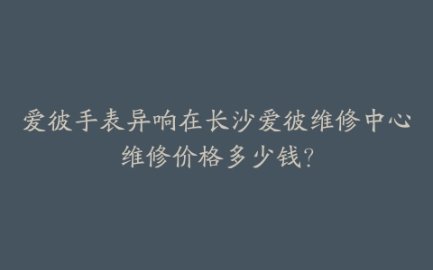 爱彼手表异响在长沙爱彼维修中心维修价格多少钱？