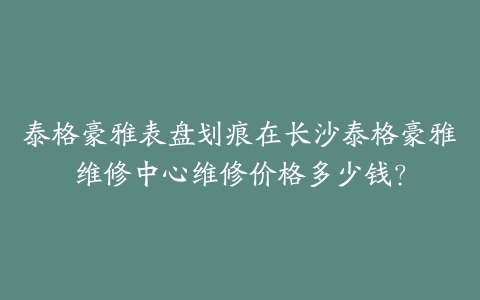 泰格豪雅表盘划痕在长沙泰格豪雅维修中心维修价格多少钱？